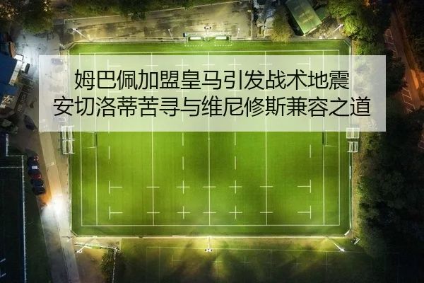 姆巴佩加盟皇马引发战术地震 安切洛蒂苦寻与维尼修斯兼容之道
